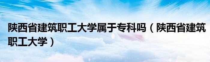 陕西省建筑职工大学属于专科吗（陕西省建筑职工大学）