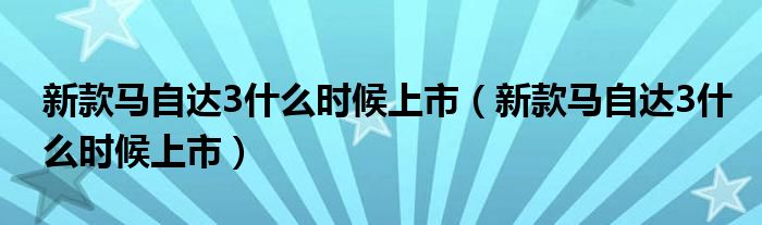 新款马自达3什么时候上市（新款马自达3什么时候上市）