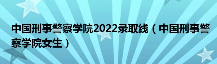 中国刑事警察学院2022录取线（中国刑事警察学院女生）