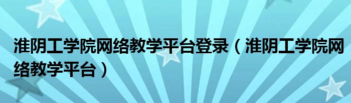 淮阴工学院网络教学平台登录（淮阴工学院网络教学平台）