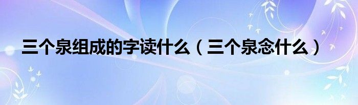 三个泉组成的字读什么（三个泉念什么）