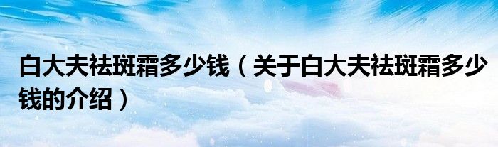 白大夫祛斑霜多少钱（关于白大夫祛斑霜多少钱的介绍）