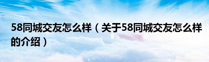 58同城交友怎么样（关于58同城交友怎么样的介绍）