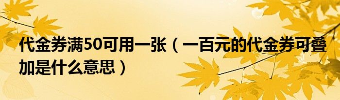 代金券满50可用一张（一百元的代金券可叠加是什么意思）