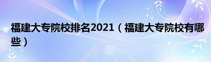 福建大专院校排名2021（福建大专院校有哪些）