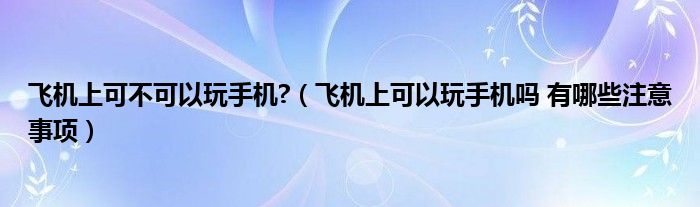 飞机上可不可以玩手机?（飞机上可以玩手机吗 有哪些注意事项）