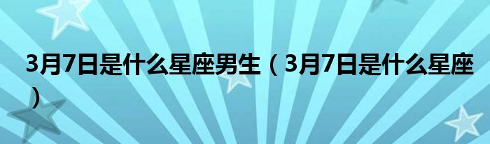 3月7日是什么星座男生（3月7日是什么星座）