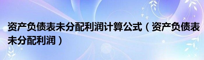 资产负债表未分配利润计算公式（资产负债表未分配利润）