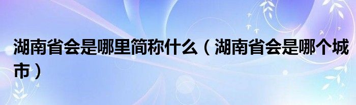 湖南省会是哪里简称什么（湖南省会是哪个城市）