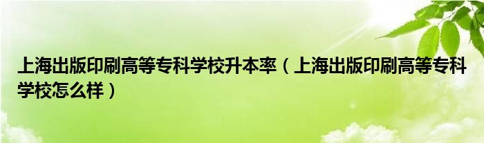 上海出版印刷高等专科学校升本率（上海出版印刷高等专科学校怎么样）