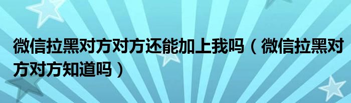 微信拉黑对方对方还能加上我吗（微信拉黑对方对方知道吗）