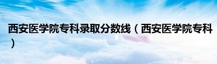 西安医学院专科录取分数线（西安医学院专科）