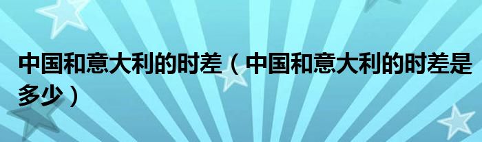 中国和意大利的时差（中国和意大利的时差是多少）