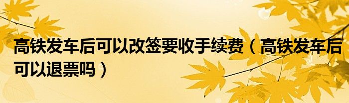 高铁发车后可以改签要收手续费（高铁发车后可以退票吗）