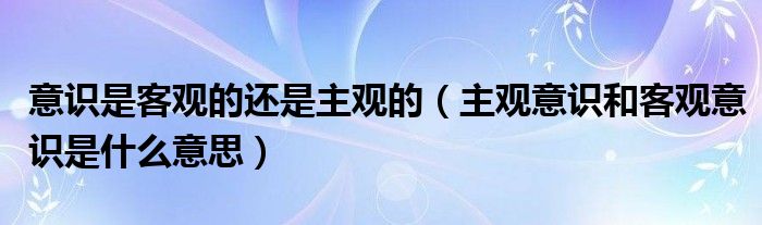 意识是客观的还是主观的（主观意识和客观意识是什么意思）