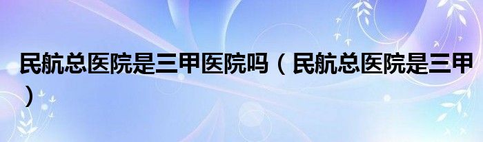 民航总医院是三甲医院吗（民航总医院是三甲）