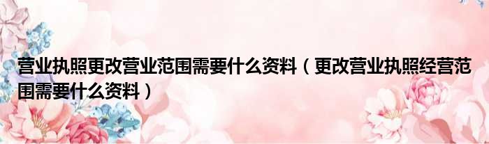 营业执照更改营业范围需要什么资料（更改营业执照经营范围需要什么资料）