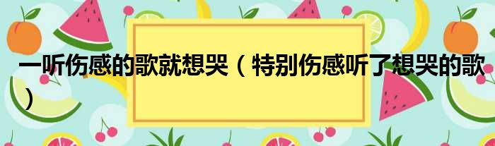 一听伤感的歌就想哭（特别伤感听了想哭的歌）