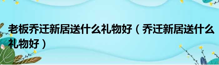 老板乔迁新居送什么礼物好（乔迁新居送什么礼物好）