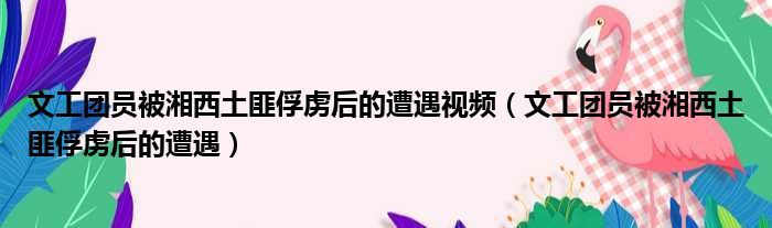 文工团员被湘西土匪俘虏后的遭遇视频（文工团员被湘西土匪俘虏后的遭遇）