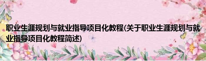 职业生涯规划与就业指导项目化教程(关于职业生涯规划与就业指导项目化教程简述)