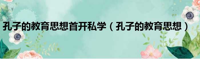 孔子的教育思想首开私学（孔子的教育思想）