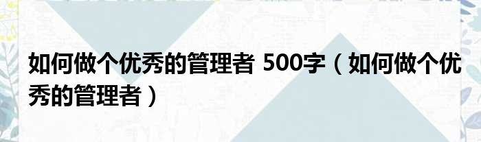 如何做个优秀的管理者 500字（如何做个优秀的管理者）