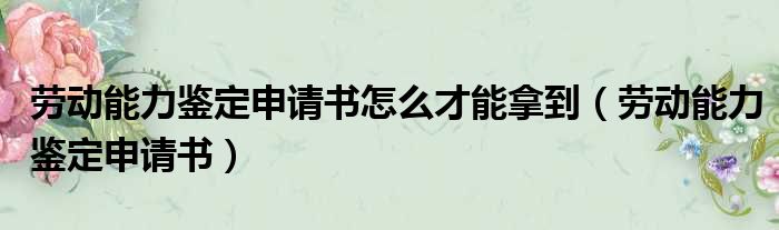 劳动能力鉴定申请书怎么才能拿到（劳动能力鉴定申请书）