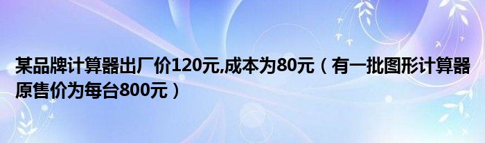 某品牌计算器出厂价120元,成本为80元（有一批图形计算器原售价为每台800元）