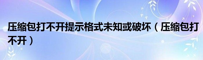 压缩包打不开提示格式未知或破坏（压缩包打不开）