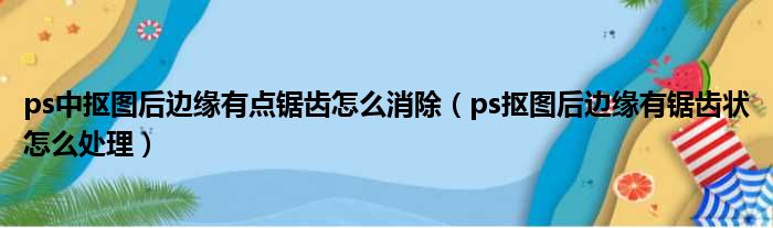 ps中抠图后边缘有点锯齿怎么消除（ps抠图后边缘有锯齿状怎么处理）