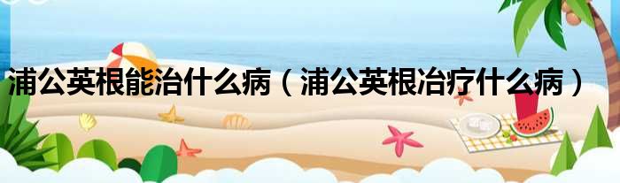 浦公英根能治什么病（浦公英根冶疗什么病）