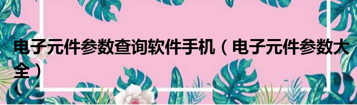 电子元件参数查询软件手机（电子元件参数大全）