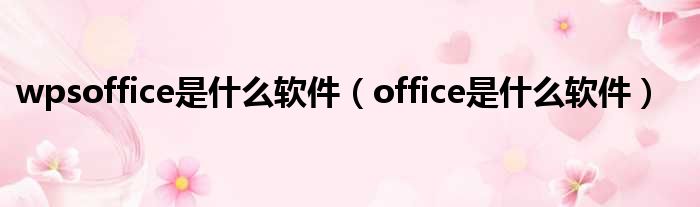 wpsoffice是什么软件（office是什么软件）