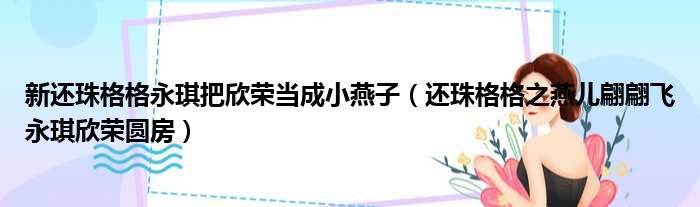 新还珠格格永琪把欣荣当成小燕子（还珠格格之燕儿翩翩飞永琪欣荣圆房）