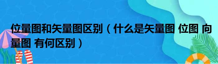 位量图和矢量图区别（什么是矢量图 位图 向量图 有何区别）