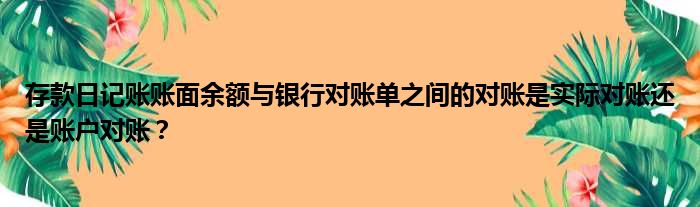 存款日记账账面余额与银行对账单之间的对账是实际对账还是账户对账？