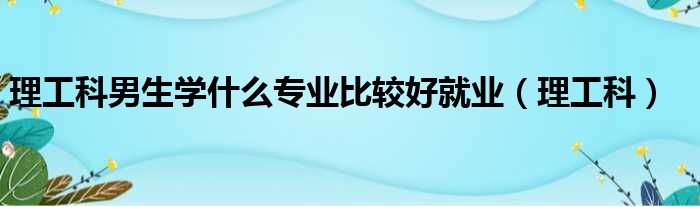 理工科男生学什么专业比较好就业（理工科）