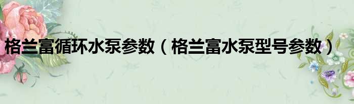 格兰富循环水泵参数（格兰富水泵型号参数）