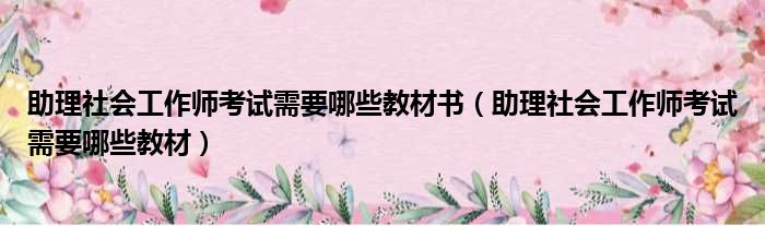 助理社会工作师考试需要哪些教材书（助理社会工作师考试需要哪些教材）