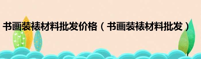 书画装裱材料批发价格（书画装裱材料批发）