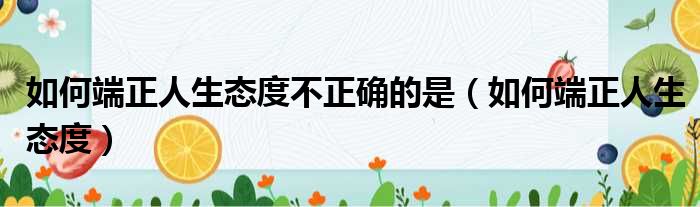 如何端正人生态度不正确的是（如何端正人生态度）