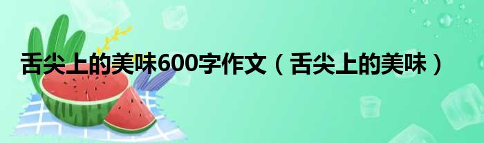 舌尖上的美味600字作文（舌尖上的美味）