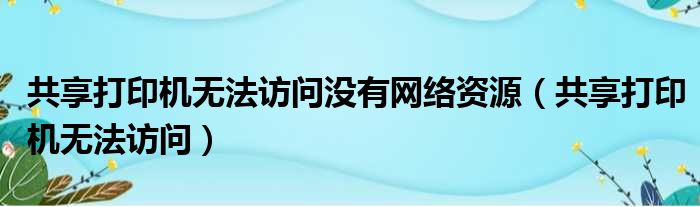 共享打印机无法访问没有网络资源（共享打印机无法访问）