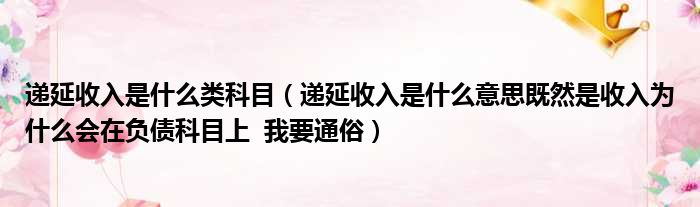 递延收入是什么类科目（递延收入是什么意思既然是收入为什么会在负债科目上  我要通俗）