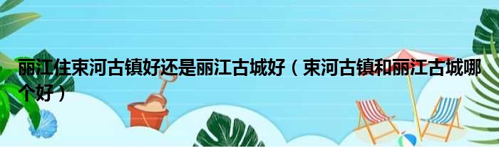 丽江住束河古镇好还是丽江古城好（束河古镇和丽江古城哪个好）