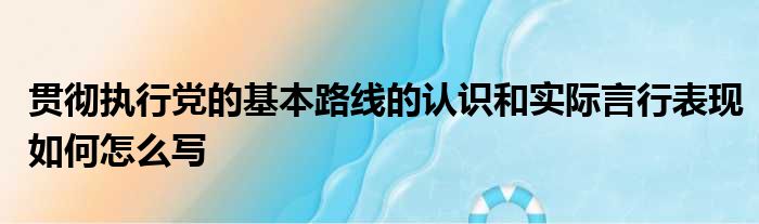 贯彻执行党的基本路线的认识和实际言行表现如何怎么写