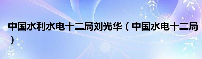 中国水利水电十二局刘光华（中国水电十二局）