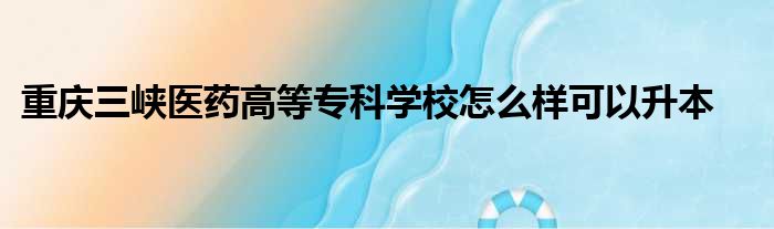 重庆三峡医药高等专科学校怎么样可以升本