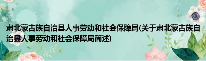 肃北蒙古族自治县人事劳动和社会保障局(关于肃北蒙古族自治县人事劳动和社会保障局简述)